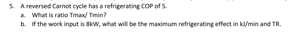 5. A reversed Carnot cycle has a refrigerating COP of 5.
a. What is ratio Tmax/ Tmin?
b. If the work input is 8kW, what will be the maximum refrigerating effect in kJ/min and TR.
