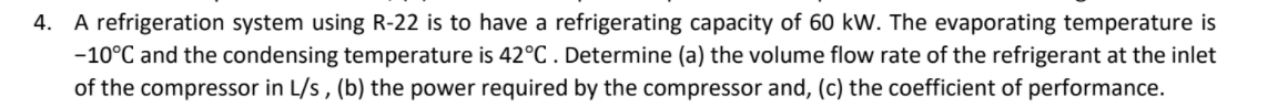 4. A refrigeration system using R-22 is to have a refrigerating capacity of 60 kW. The evaporating temperature is
-10°C and the condensing temperature is 42°C . Determine (a) the volume flow rate of the refrigerant at the inlet
of the compressor in L/s , (b) the power required by the compressor and, (c) the coefficient of performance.
