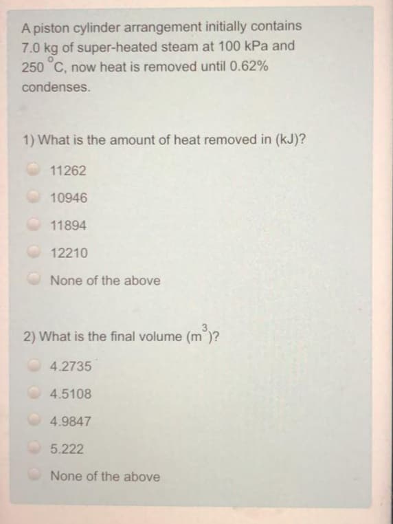 A piston cylinder arrangement initially contains
7.0 kg of super-heated steam at 100 kPa and
250 C, now heat is removed until 0.62%
condenses.
1) What is the amount of heat removed in (kJ)?
11262
10946
11894
12210
None of the above
2) What is the final volume (m")?
4.2735
4.5108
4.9847
5.222
None of the above
