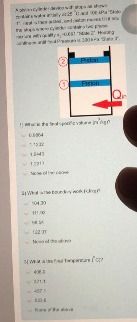 A piston cylinder device with stops as shown
contains water initially at 25 C and 100 kPa "State
1". Heat is then added, and piston moves till it hits
the stops where cylinder contains two phase
mixture with quality x,-0.661 "State 2". Heating
continues until final Pressure is 300 kPa "State 3".
Piston
Piston
Qin
1) What is the final specific volume (m /kg)?
0.9864
1.1202
1.0440
1.2217
None of the above
2) What is the boundary work (kJ/kg)?
104.30
111.92
98.54
122.07
None of the above
3) What is the final Temperature ("C)?
408.0
371.1
457.1
522.6
None of the above
