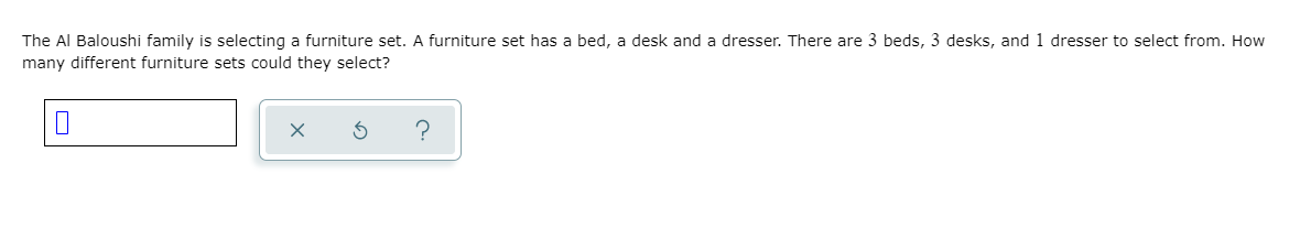 The Al Baloushi family is selecting a furniture set. A furniture set has a bed, a desk and a dresser. There are 3 beds, 3 desks, and 1 dresser to select from. How
many different furniture sets could they select?
