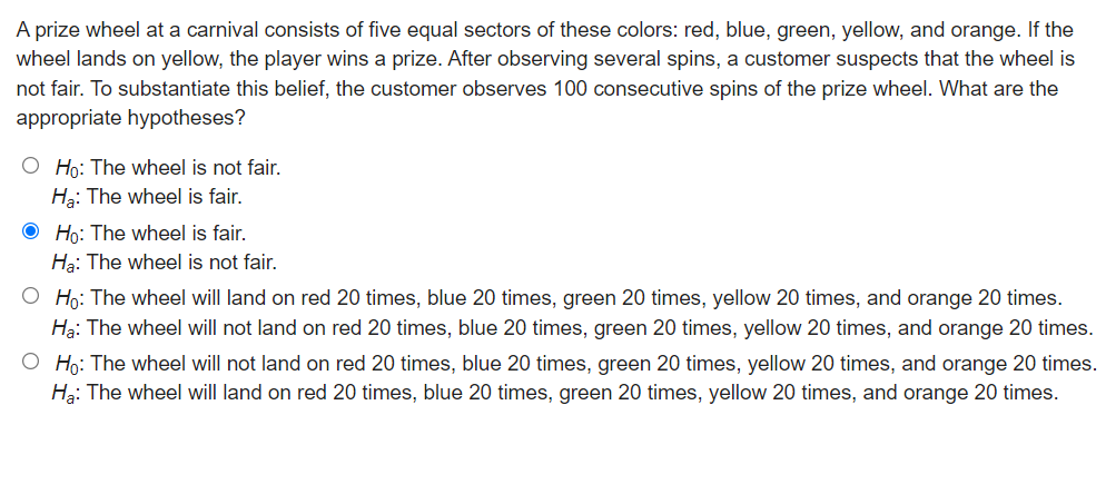 A prize wheel at a carnival consists of five equal sectors of these colors: red, blue, green, yellow, and orange. If the
wheel lands on yellow, the player wins a prize. After observing several spins, a customer suspects that the wheel is
not fair. To substantiate this belief, the customer observes 100 consecutive spins of the prize wheel. What are the
appropriate hypotheses?
O Ho: The wheel is not fair.
Hg: The wheel is fair.
O Họ: The wheel is fair.
Hạ: The wheel is not fair.
O Họ: The wheel will land on red 20 times, blue 20 times, green 20 times, yellow 20 times, and orange 20 times.
Hạ: The wheel will not land on red 20 times, blue 20 times, green 20 times, yellow 20 times, and orange 20 times.
O Họ: The wheel will not land on red 20 times, blue 20 times, green 20 times, yellow 20 times, and orange 20 times.
Hạ: The wheel will land on red 20 times, blue 20 times, green 20 times, yellow 20 times, and orange 20 times.
