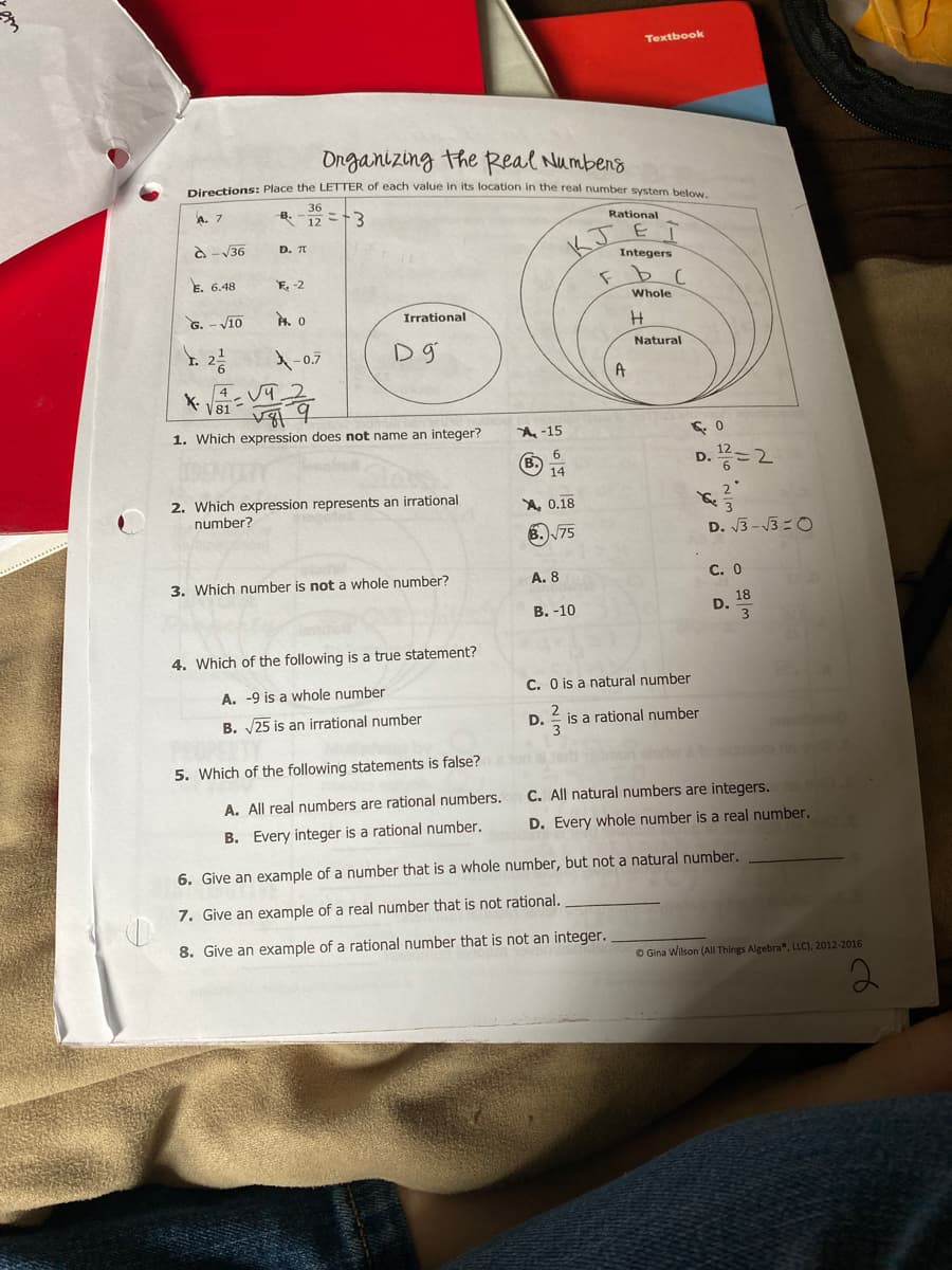 Textbook
Onganizing the Real Numbens
Pignctions: Place the LETTER of each value in its location in the real number system below
36
A. 7
B.
12 =13
Rational
O - V36
D. T
Integers
E. 6.48
E. -2
Whole
G. - V10
Irrational
Y. 2
Natural
-0.7
A
4
V81
1. Which expression does not name an integer?
A-15
D. =2
6.
B.
14
2. Which expression represents an irrational
number?
A, 0.18
8.)75
D. 3 -3 =0
3. Which number is not a whole number?
A. 8
С. О
В. -10
18
D.
3
4. Which of the following is a true statement?
A. -9 is a whole number
C. O is a natural number
2
B. 25 is an irrational number
D.
is a rational number
algme
5. Which of the following statements is false?
C. All natural numbers are integers.
A. All real numbers are rational numbers.
B. Every integer is a rational number.
D. Every whole number is a real number.
6. Give an example of a number that is a whole number, but not a natural number.
7. Give an example of a real number that is not rational.
8. Give an example of a rational number that is not an integer.
O Gina Wilson (All Things Algebra , LLC), 2012-2016
