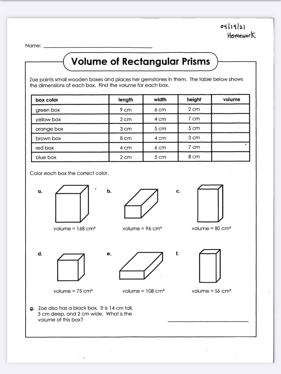 04119/21
Homework
Name:
Volume of Rectangular Prisms
Zoe paints small wooden boxes and places her gemstones in them. The table below shows
the dimensions of each box. Find the volume for each box.
box color
length
width
height
volume
green box
9 cm
6 cm
2 cm
yellow box
2 cm
4 cm
7 cm
orange box
3 ст
5 cm
5 cm
brown box
8 ст
4 cm
3 сm
red box
4 cm
6 cm
7 cm
blue box
2 cm
5 cm
8 cm
Color each box the correct color.
а.
b.
с.
volume = 168 cm³
volume = 96 cm³
volume = 80 cm³
d.
е.
f.
volume = 75 cm
volume = 108 cm3
volume = 56 cm³
g. Zoe also has a black box. It is 14 cm tall,
3 cm deep, and 2 cm wide. What is the
volume of this box?
