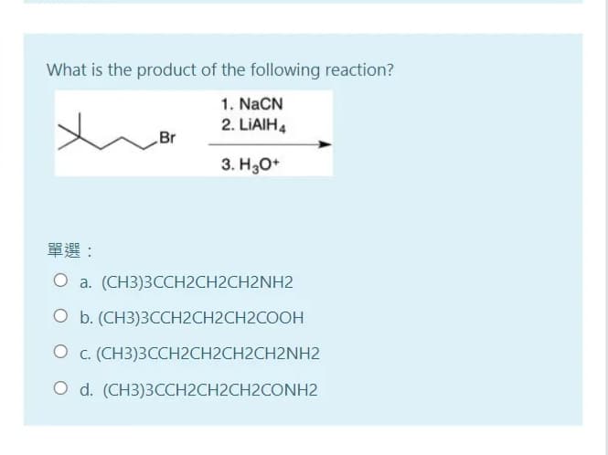 What is the product of the following reaction?
1. NaCN
2. LIAIH4
Br
3. H30*
單選:
O a. (CH3)3CCH2CH2CH2NH2
O b. (CH3)3CCH2CH2CH2COOH
O c. (CH3)3CCH2CH2CH2CH2NH2
O d. (CH3)3CCH2CH2CH2CONH2
