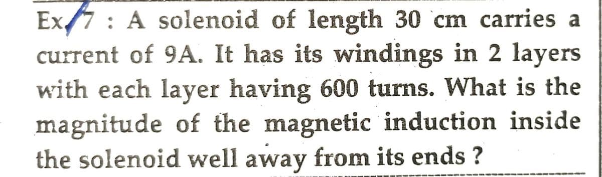 Ex: A solenoid of length 30 cm carries a
current of 9A. It has its windings in 2 layers
with each layer having 600 turns. What is the
magnitude of the magnetic induction inside
the solenoid well away from its ends?