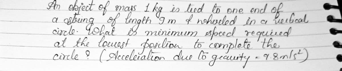 An object of mass 1 kg is teed to one end of
a string of length Im & wheeled
circle. What is minimum speed
at the lowest position to complete
circle ? (Acceleration due to geaurity = 9.8 m/s²)
in a vertical
required
the