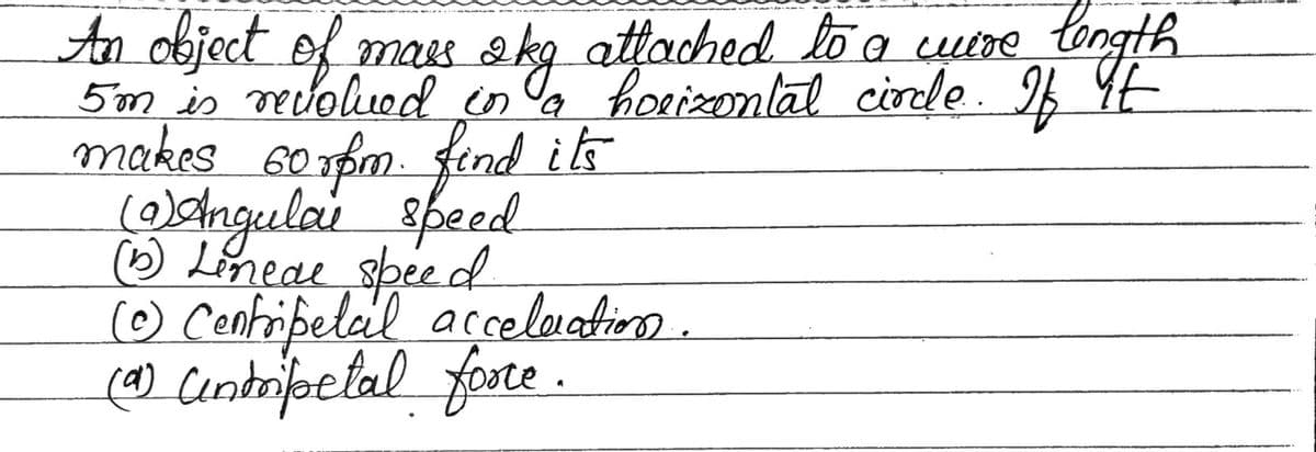 An object of mass 2kg attached to a wire length
якд
5'm is revolved in a horizontal circle.. If it
makes 60rpm. find its
(9) Angulai speed
(1) Lineae speed.
(Ⓒ) Centripetal acceleration.
(0) Centripetal force.