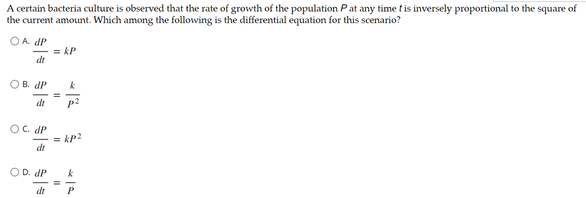 A certain bacteria culture is observed that the rate of growth of the population P at any time t is inversely proportional to the square of
the current amount. Which among the following is the differential equation for this scenario?
O A. dP
dt
B. dP
dt
OC. dP
dt
= kP
k
p²
= kp2
dP
=====
dt
P