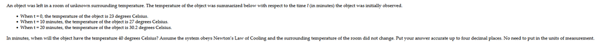 An object
was left in a room of unknown surrounding temperature. The temperature of the object was summarized below with respect to the time f (in minutes) the object was initially observed.
• When t = 0, the temperature of the object is 23 degrees Celsius.
• When t = 10 minutes, the temperature of the object is 27 degrees Celsius.
• When t = 20 minutes, the temperature of the object is 30.2 degrees Celsius.
In minutes, when will the object have the temperature 40 degrees Celsius? Assume the system obeys Newton's Law of Cooling and the surrounding temperature of the room did not change. Put your answer accurate up to four decimal places. No need to put in the units of measurement.