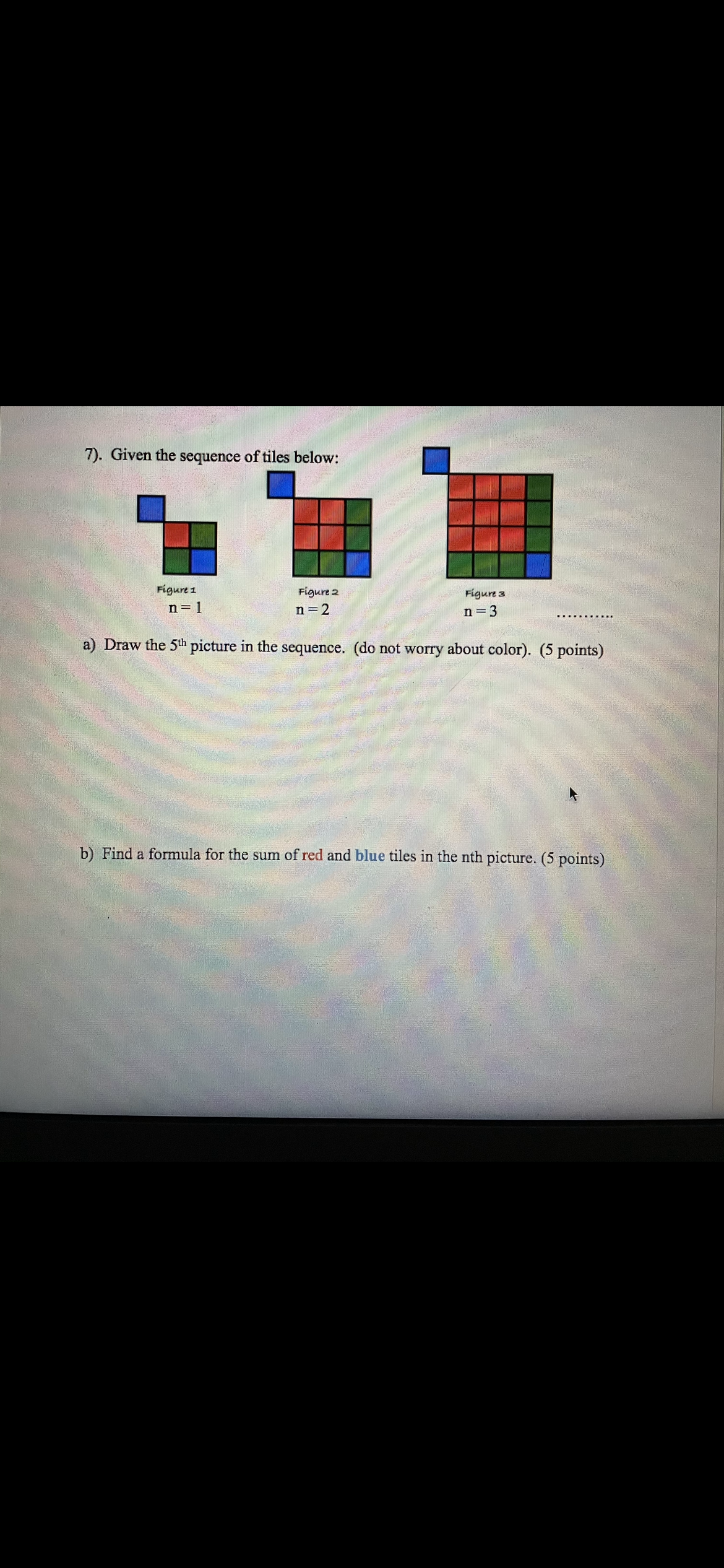 7). Given the sequence of tiles below:
Figure 1
Figure 2
Figure 3
n= 1
n=2
n=3
a) Draw the 5th picture in the sequence. (do not worry about color). (5 points)
b) Find a formula for the sum of red and blue tiles in the nth picture. (5 points)
