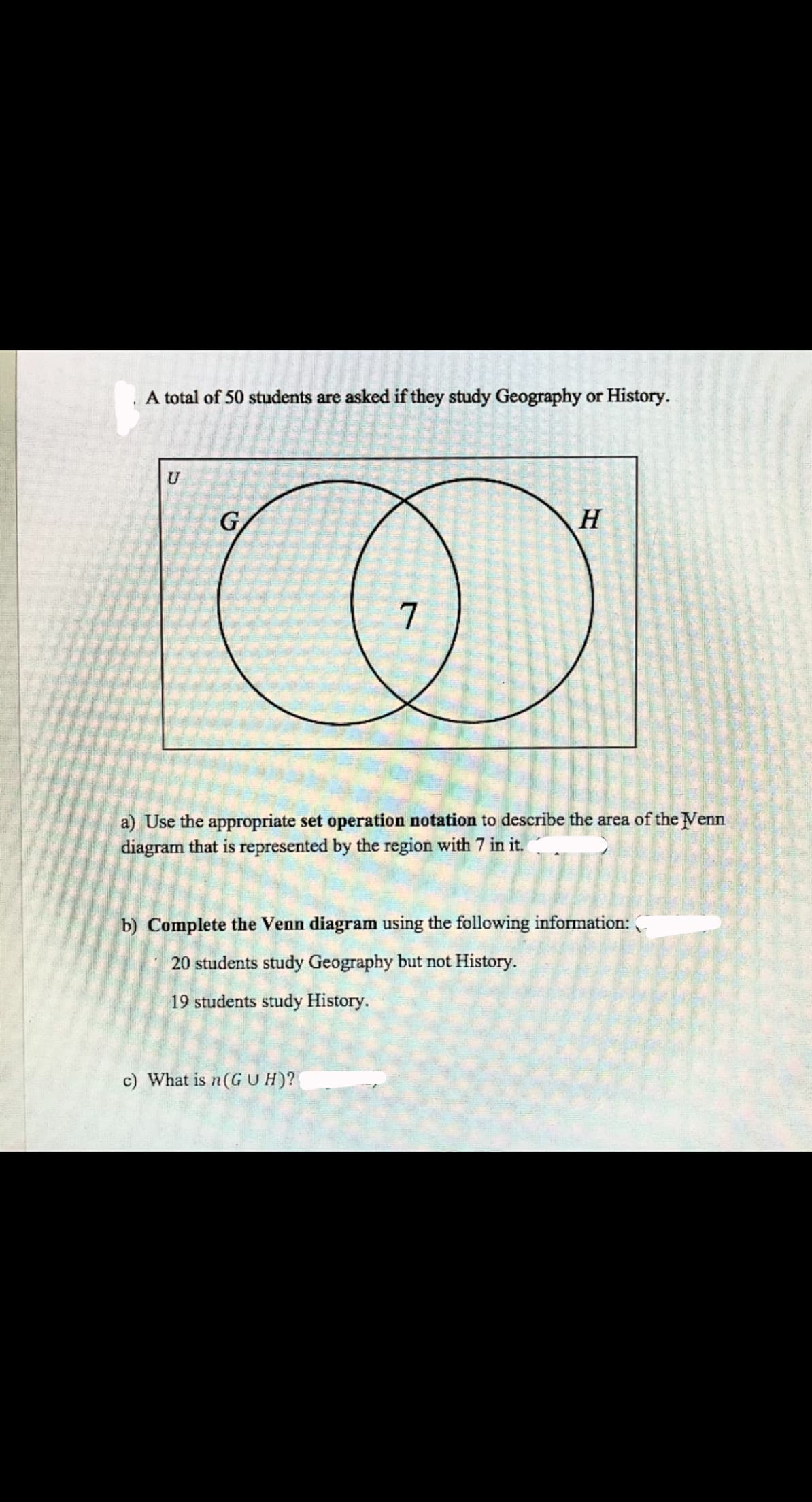 A total of 50 students are asked if they study Geography or History.
U
G
H.
a) Use the appropriate set operation notation to describe the area of the Venn
diagram that is represented by the region with 7 in it.
b) Complete the Venn diagram using the following information:
20 students study Geography but not History.
19 students study History.
c) What is n(GUH)?
