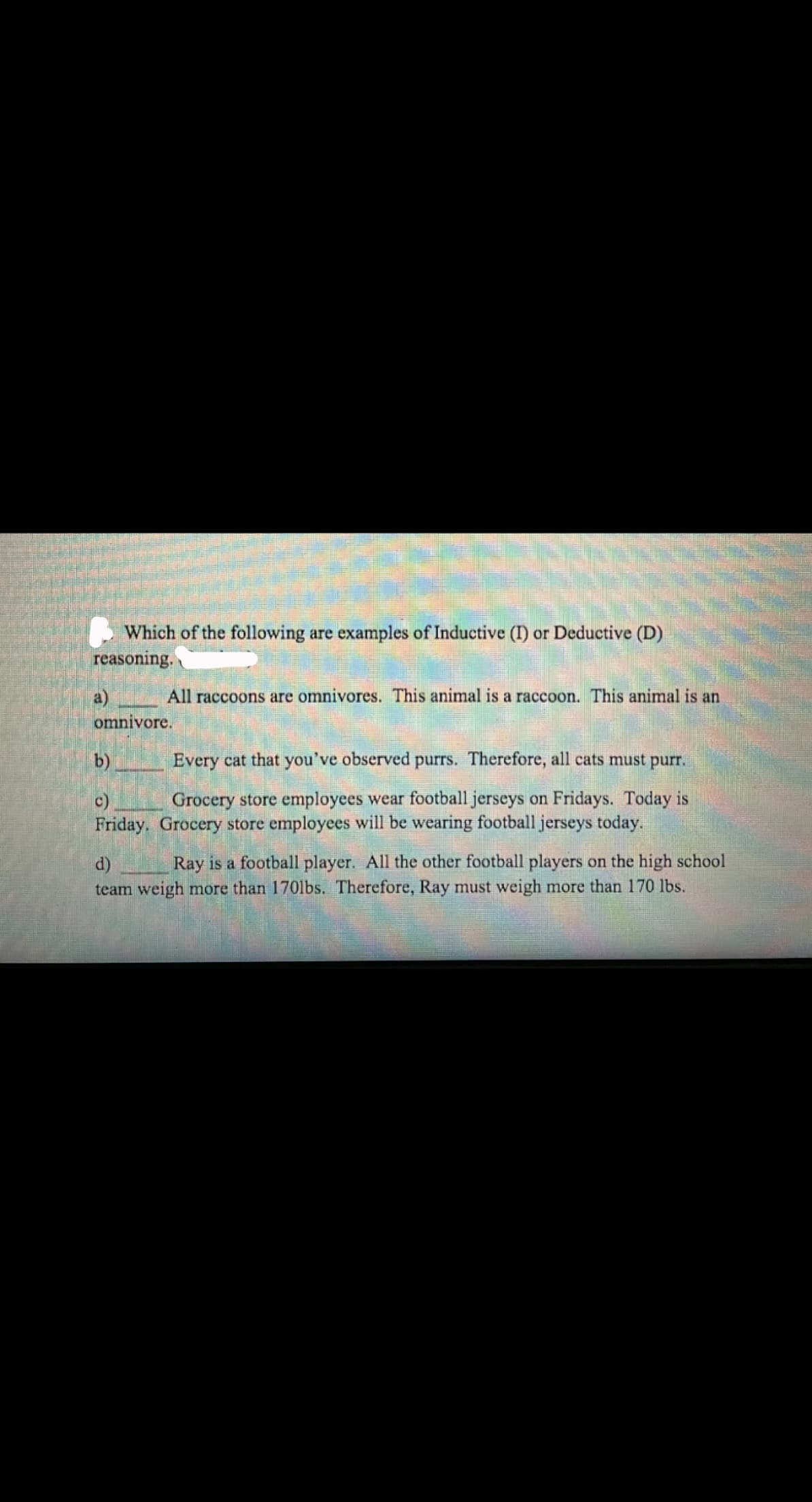 Which of the following are examples of Inductive (I) or Deductive (D)
reasoning.
a)
All raccoons are omnivores. This animal is a raccoon. This animal is an
omnivore.
b)
Every cat that you've observed purrs. Therefore, all cats must purr.
Grocery store employees wear football jerseys on Fridays. Today is
c)
Friday. Grocery store employees will be wearing football jerseys today.
d)
Ray is a football player. All the other football players on the high school
team weigh more than 1701bs. Therefore, Ray must weigh more than 170 lbs.
