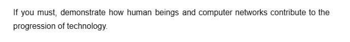 If you must, demonstrate how human beings and computer networks contribute to the
progression of technology.