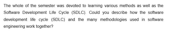 The whole of the semester was devoted to learning various methods as well as the
Software Development Life Cycle (SDLC). Could you describe how the software
development life cycle (SDLC) and the many methodologies used in software
engineering work together?