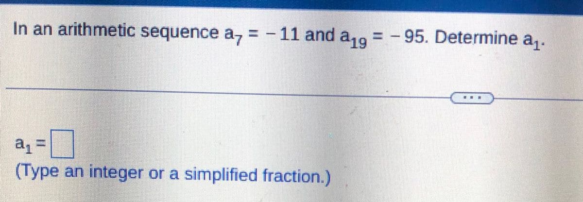 In an arithmetic sequence a = - 11 and a19 = -95. Determine a₁.
a₁ =
(Type an integer or a simplified fraction.)