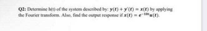 Q2: Determine h(t) of the system described by: y(t) +y() x(t) by applying
the Fourier transform. Also, find the output response if x(t) = e-10u(t).
