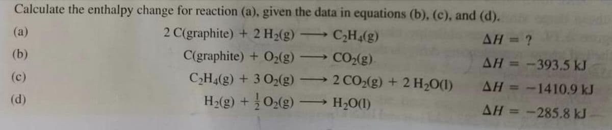 Calculate the enthalpy change for reaction (a), given the data in equations (b), (c), and (d).
AH = ?
2 C(graphite) + 2 H₂(g)
C(graphite) + O₂(g)
AH = -393.5 kJ
AH = -1410.9 kJ
C₂H4(g) + 3 O₂(g)
H₂(g) +
O₂(g)
AH = -285.8 kJ
(a)
(b)
(c)
(d)
C₂H4(g)
CO₂(g)
2 CO₂(g) + 2 H₂O(1)
H₂O(1)