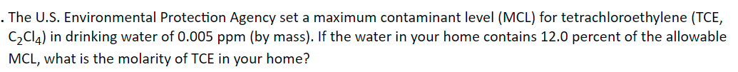 . The U.S. Environmental Protection Agency set a maximum contaminant level (MCL) for tetrachloroethylene (TCE,
C,Cl4) in drinking water of 0.005 ppm (by mass). If the water in your home contains 12.0 percent of the allowable
MCL, what is the molarity of TCE in your home?
