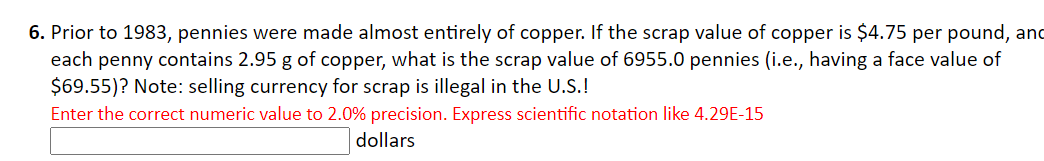 6. Prior to 1983, pennies were made almost entirely of copper. If the scrap value of copper is $4.75 per pound, and
each penny contains 2.95 g of copper, what is the scrap value of 6955.0 pennies (i.e., having a face value of
$69.55)? Note: selling currency for scrap is illegal in the U.S.!
Enter the correct numeric value to 2.0% precision. Express scientific notation like 4.29E-15
dollars
