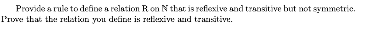 Provide a rule to define a relation R on N that is reflexive and transitive but not symmetric.
Prove that the relation you define is reflexive and transitive.
