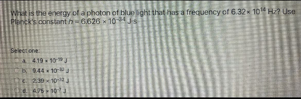 What is the energy of a photon of blue light that has a frequency of 6.32x104 H2 Use
Planck's constant h- 6.626 x 104 Js
Selectone:
a 419 x 10 19J
b944 x10-32 J
2:39x10-22J
d475x10
