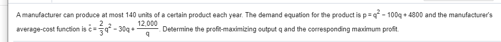 A manufacturer can produce at most 140 units of a certain product each year. The demand equation for the product is p= q - 100q + 4800 and
average-cost function is c=9 - 30q +
manufacturer's
12,000
Determine the profit-maximizing output q and the corresponding maximum profit.
