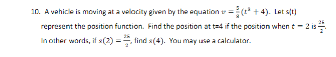 10. A vehicle is moving at a velocity given by the equation v = (t3 + 4). Let s(t)
represent the position function. Find the position at t=4 if the position when t =
In other words, if s(2) =, find s(4). You may use a calculator.
25
2 is .
25
