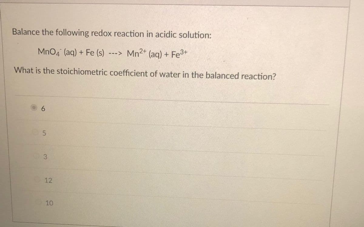 Balance the following redox reaction in acidic solution:
MnO4 (aq) + Fe (s)
Mn2* (aq) + Fe3+
--->
What is the stoichiometric coefficient of water in the balanced reaction?
3.
12
10
