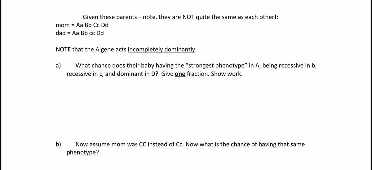Given these parents-note, they are NOT quite the same as each other!:
mom =
Aa Bb Cc Dd
dad = Aa Bb cc Dd
NOTE that the A gene acts incompletely dominantly.
a)
What chance does their baby having the "strongest phenotype" in A, being recessive in b,
recessive in c, and dominant in D? Give one fraction. Show work.
b)
phenotype?
Now assume mom was CC instead of Cc. Now what is the chance of having that same
