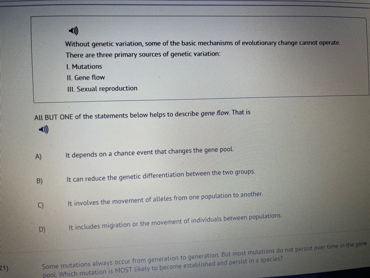 21)
ALL BUT ONE of the statements below helps to describe gene flow. That is
A)
B)
Without genetic variation, some of the basic mechanisms of evolutionary change cannot operate.
There are three primary sources of genetic variation:
1. Mutations
II. Gene flow
III. Sexual reproduction
D)
It depends on a chance event that changes the gene pool.
It can reduce the genetic differentiation between the two groups.
It involves the movement of alleles from one population to another.
It includes migration or the movement of individuals between populations.
Some mutations always occur from generation to generation. But most mutations do not persist over time in the gene
pool. Which mutation is MOST likely to become established and persist in a species?