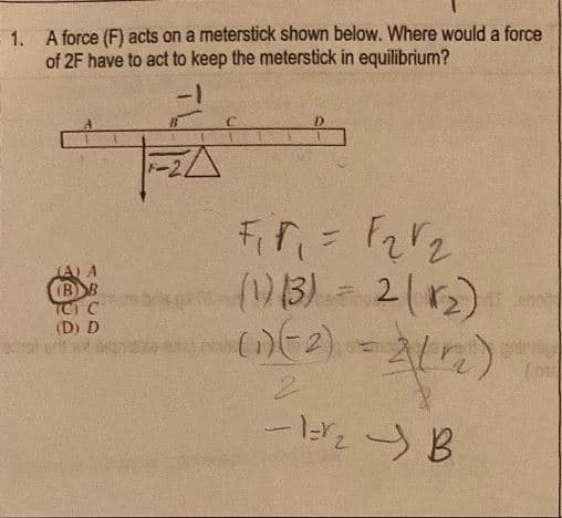 1. A force (F) acts on a meterstick shown below. Where would a force
of 2F have to act to keep the meterstick in equilibrium?
(A) A
(BB
TCI C
(D) D
a←ー
