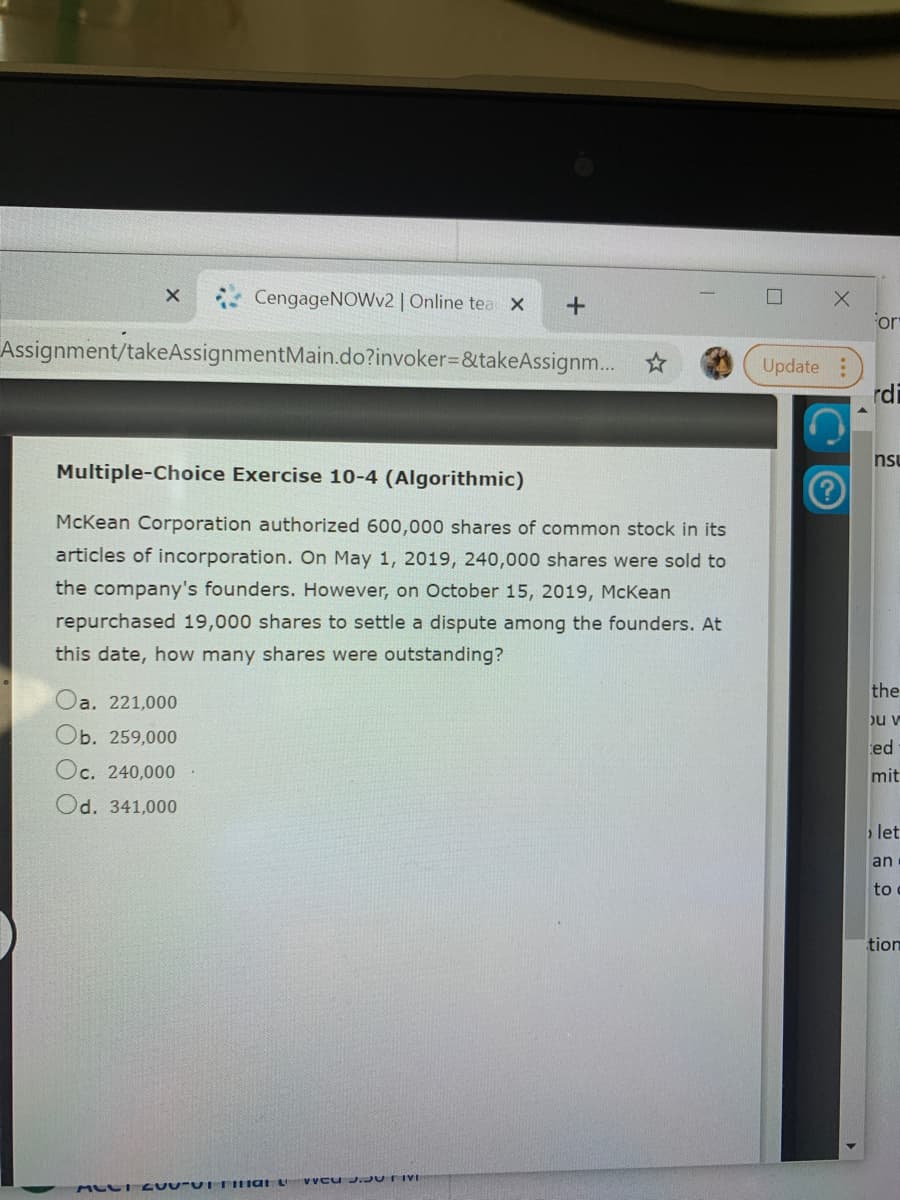 CengageNOWv2 | Online tea X
or
Assignment/takeAssignmentMain.do?invoker=&takeAssignm...
Update :
rdi
nsu
Multiple-Choice Exercise 10-4 (Algorithmic)
McKean Corporation authorized 600,000 shares of common stock in its
articles of incorporation. On May 1, 2019, 240,000 shares were sold to
the company's founders. However, on October 15, 2019, McKean
repurchased 19,000 shares to settle a dispute among the founders. At
this date, how many shares were outstanding?
the
Oa. 221,000
bu v
Ob. 259,000
ed
Oc. 240,000
mit
Od. 341,000
let
an
to
tion
Vveu J. UTivi
