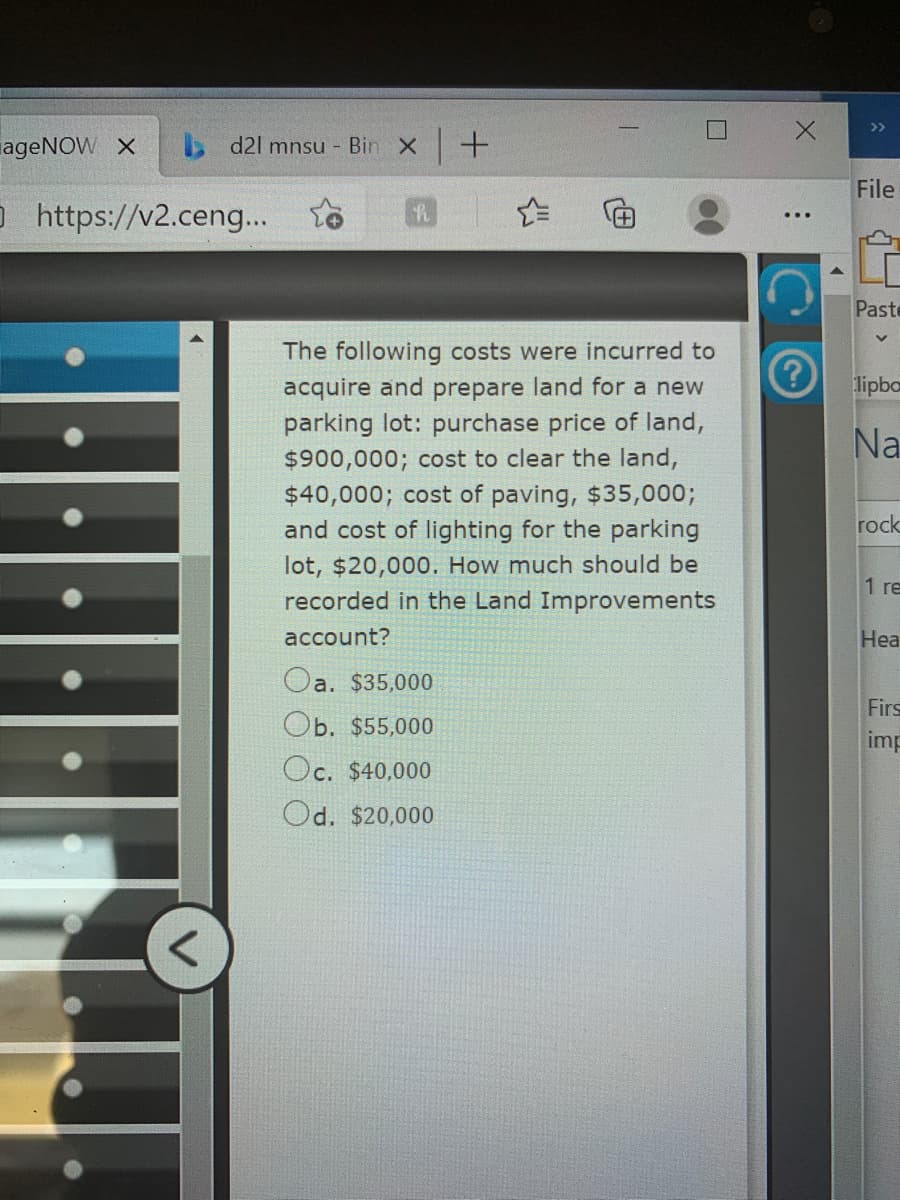 >>
ageNOW X
d2l mnsu - Bin x +
File
O https://v2.ceng...
Paste
The following costs were incurred to
acquire and prepare land for a new
parking lot: purchase price of land,
lipbo
Na
$900,000; cost to clear the land,
$40,000; cost of paving, $35,000;
and cost of lighting for the parking
rock
lot, $20,000. How much should be
recorded in the Land Improvements
1 re
account?
Hea
Oa. $35,000
Firs
Ob. $55,000
imp
Oc. $40,000
Od. $20,000
