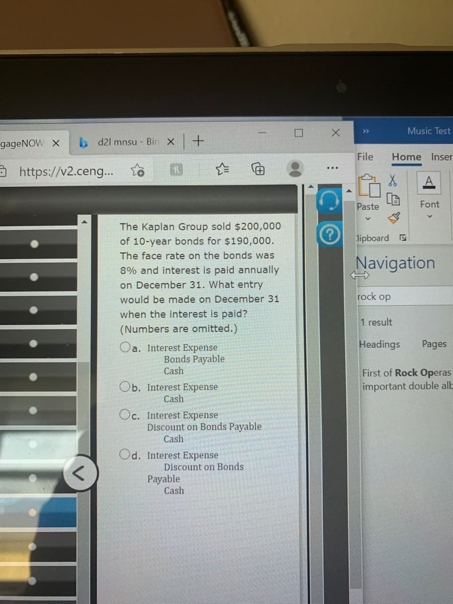 Music Test
>>
gageNOW X
. d21 mnsu - Bin X
File
Home Inser
https://v2.cen..
Paste
Font
The Kaplan Group sold $200,000
of 10-year bonds for $190,000.
lipboard
The face rate on the bonds was
Navigation
8% and interest is paid annually
on December 31. What entry
rock op
would be made on December 31
when the interest is paid?
1 result
(Numbers are omitted.)
Headings
Pages
Oa. Interest Expense
Bonds Payable
Cash
First of Rock Operas
Ob. Interest Expense
important double alb
Cash
Oc. Interest Expense
Discount on Bonds Payable
Cash
Od. Interest Expense
Discount on Bonds
Payable
Cash
(田

