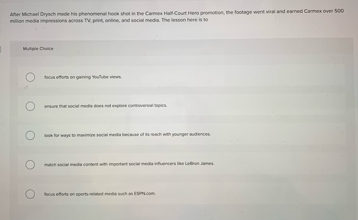 After Michael Drysch made his phenomenal hook shot in the Carmex Half-Court Hero promotion, the footage went viral and earned Carmex over 500
million media impressions across TV, print, online, and social media. The lesson here is to
Multiple Choice
focus efforts on gaining YouTube views.
ensure that social media does not explore controversial topics.
look for ways to maximize social media because of its reach with younger audiences.
match social media content with important social media influencers like LeBron James.
focus efforts on sports-related media such as ESPN.com.
