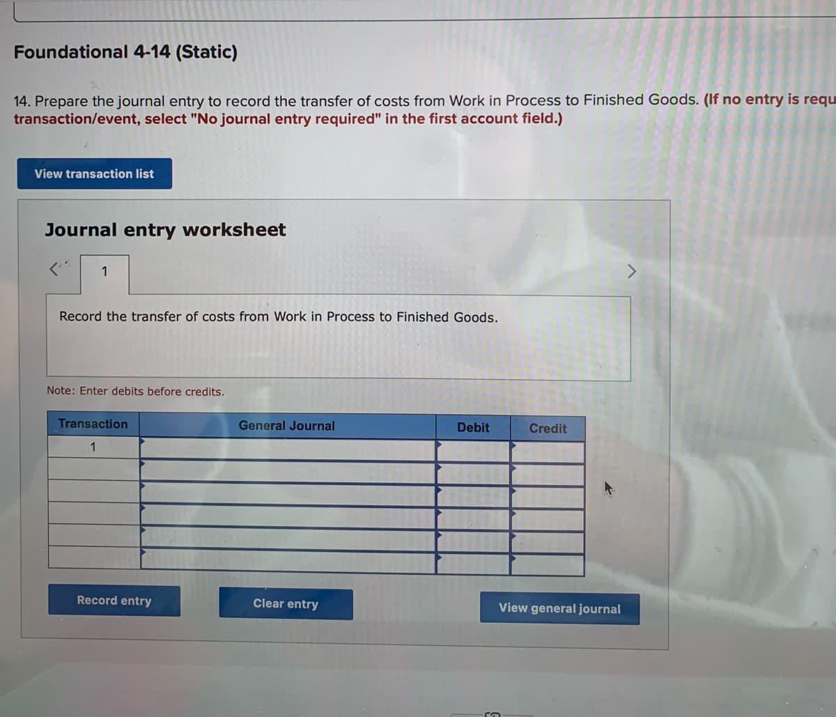 Foundational 4-14 (Static)
14. Prepare the journal entry to record the transfer of costs from Work in Process to Finished Goods. (If no entry is requ
transaction/event, select "No journal entry required" in the first account field.)
View transaction list
Journal entry worksheet
1
Record the transfer of costs from Work in Process to Finished Goods.
Note: Enter debits before credits.
Transaction
General Journal
Debit
Credit
1
Record entry
Clear entry
View general journal
