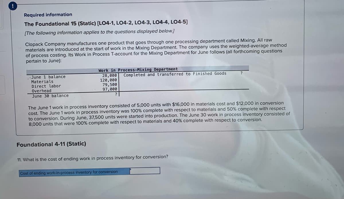 Required information
The Foundational 15 (Static) [LO4-1, LO4-2, LO4-3, LO4-4, LO4-5]
[The following information applies to the questions displayed below.]
Clopack Company manufactures one product that goes through one processing department called Mixing. All raw
materials are introduced at the start of work in the Mixing Department. The company uses the weighted-average method
of process costing. Its Work in Process T-account for the Mixing Department for June follows (all forthcoming questions
pertain to June):
Work in Process-Mixing Department
28,000
120,000
79,500
97,000
Completed and transferred to Finished Goods
June 1 balance
Materials
Direct labor
Overhead
June 30 balance
The June 1 work in process inventory consisted of 5,000 units with $16,000 in materials cost and $12,000 in conversion
cost. The June 1 work in process inventory was 100% complete with respect to materials and 50% complete with respect
to conversion. During June, 37,500 units were started into production. The June 30 work in process inventory consisted of
8,000 units that were 100% complete with respect to materials and 40% complete with respect to conversion.
Foundational 4-11 (Static)
11. What is the cost of ending work in process inventory for conversion?
Cost of ending work-in-process inventory for conversion
