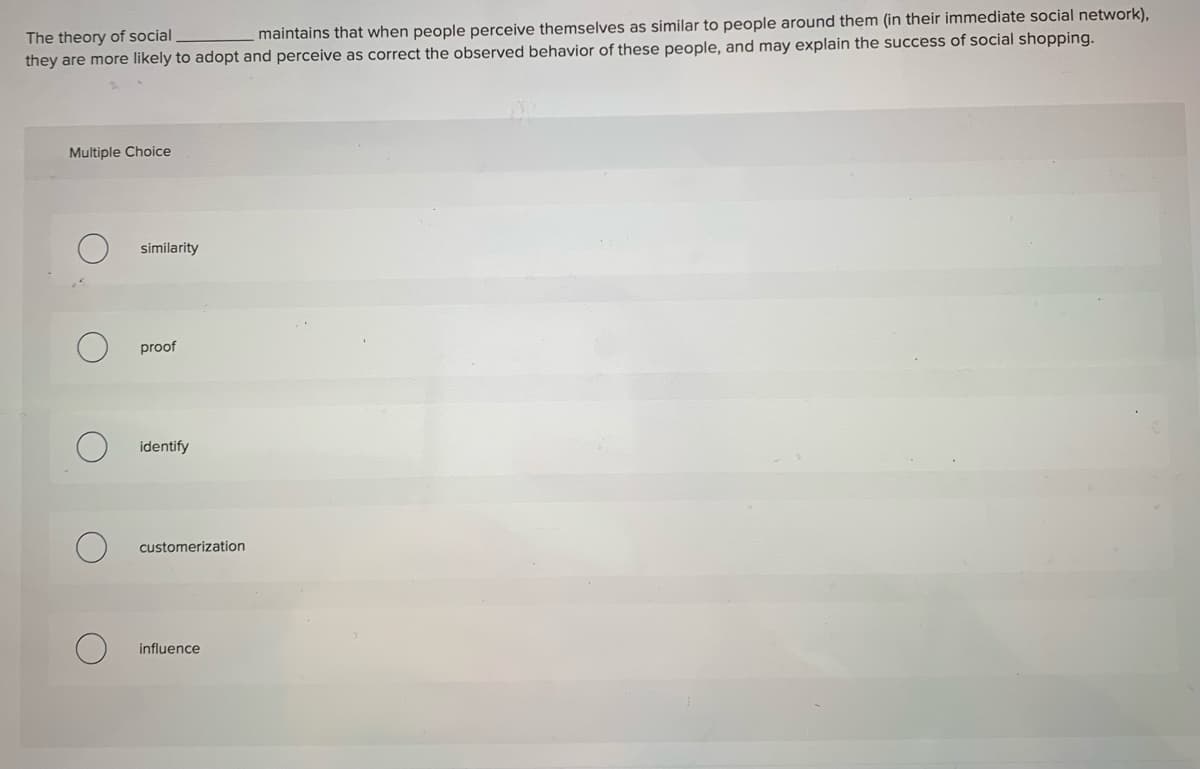 The theory of social
they are more likely to adopt and perceive as correct the observed behavior of these people, and may explain the success of social shopping.
maintains that when people perceive themselves as similar to people around them (in their immediate social network),
Multiple Choice
similarity
proof
identify
customerization
influence
