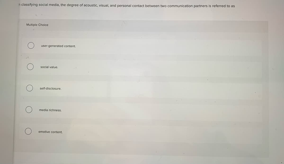 n classifying social media, the degree of acoustic, visual, and personal contact between two communication partners is referred to as
Multiple Choice
user-generated content.
social value.
self-disclosure.
media richness.
emotive content.
