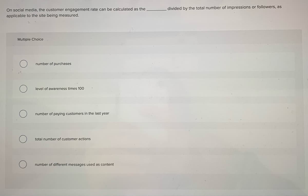 divided by the total number of impressions or followers, as
On social media, the customer engagement rate can be calculated as the
applicable to the site being measured.
Multiple Choice
number of purchases
level of awareness times 100
number of paying customers in the last year
total number of customer actions
number of different messages used as content
