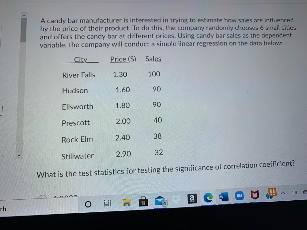 A candy bar manufacturer is interested in trying to estimate how sales are influenced
by the price of their product. To do this, the company randomly chooses 6 small cities
and offers the candy bar at different prices. Using candy bar sales as the dependent
variable, the company will conduct a simple linear regression on the data below:
City
Price ($)
Sales
River Falls
1.30
100
Hudson
1.60
90
Ellsworth
1.80
90
Prescott
2.00
40
Rock Elm
2.40
38
Stillwater
2.90
32
What is the test statistics for testing the significance of correlation coefficient?
a e
W
ch
