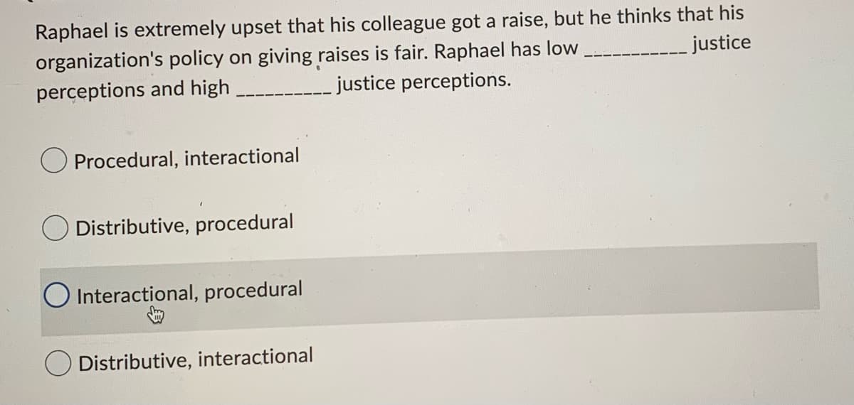 Raphael is extremely upset that his colleague got a raise, but he thinks that his
_justice
organization's policy on giving raises is fair. Raphael has low
perceptions and high ____
justice perceptions.
Procedural, interactional
Distributive, procedural
Interactional, procedural
O Distributive, interactional