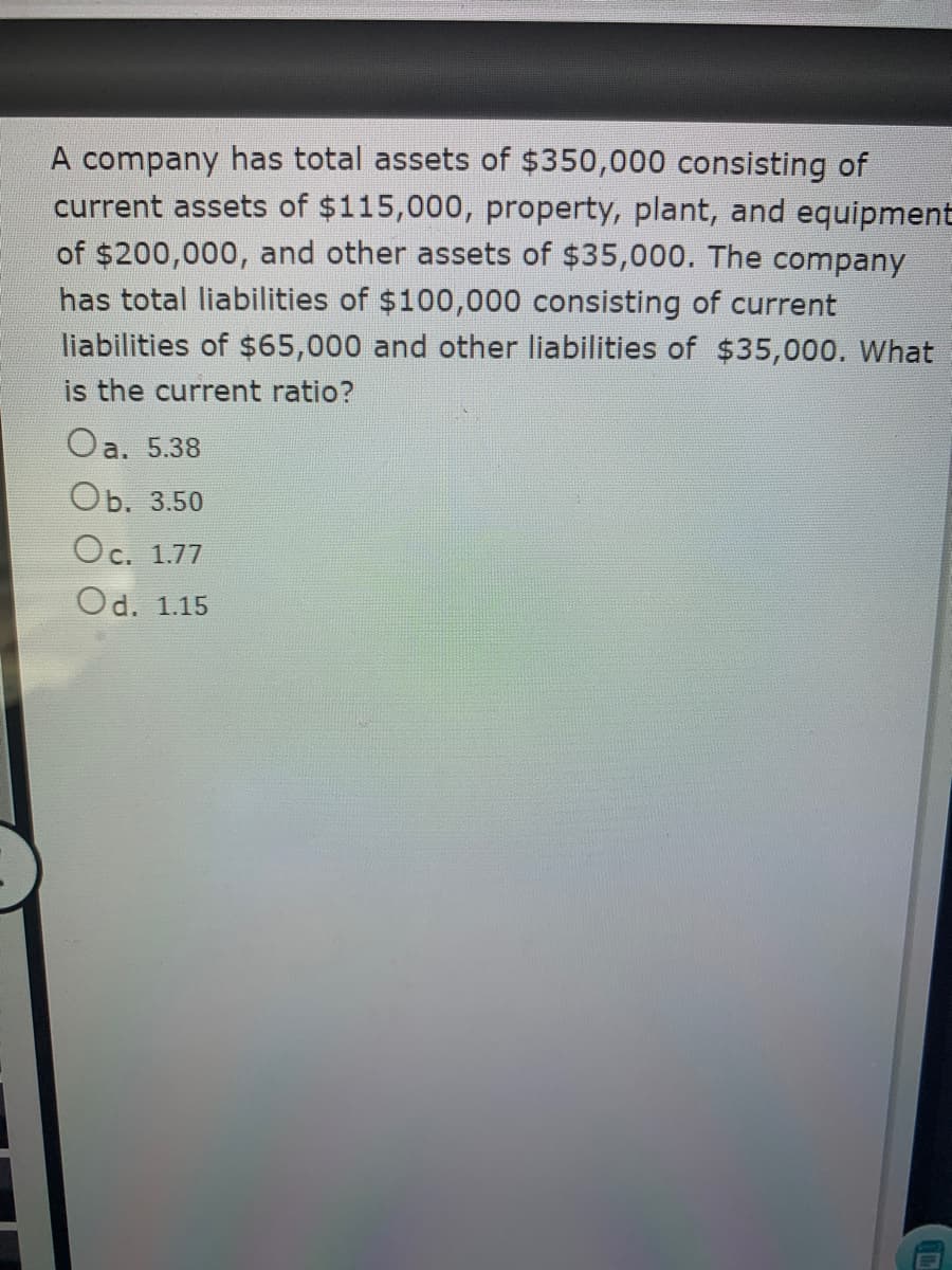 A company has total assets of $350,000 consisting of
current assets of $115,000, property, plant, and equipment
of $200,000, and other assets of $35,000. The company
has total liabilities of $100,000 consisting of current
liabilities of $65,000 and other liabilities of $35,000. What
is the current ratio?
Oa. 5.38
Оb. 3.50
Oc. 1.77
Od. 1.15
