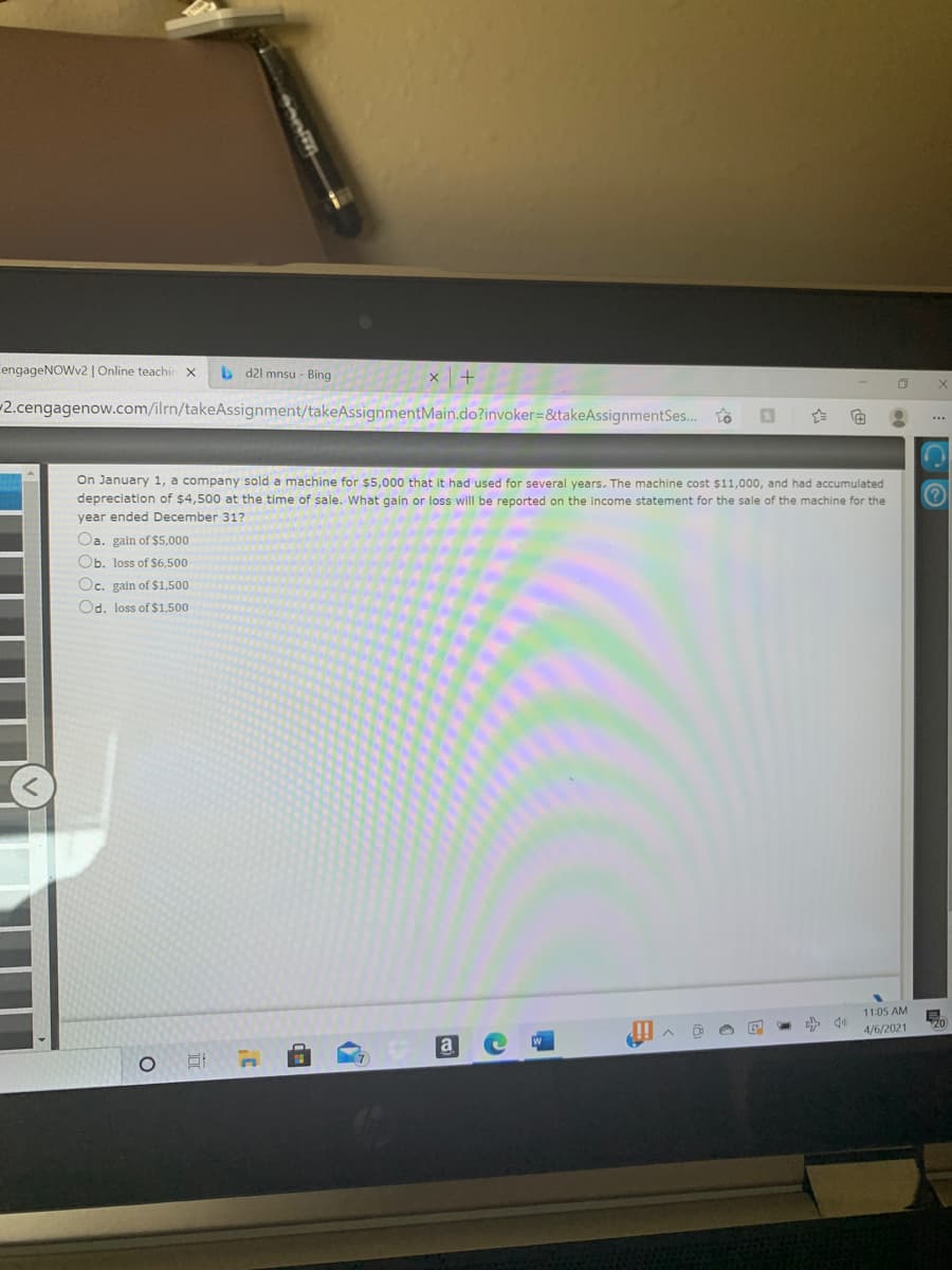 CengageNOWv2| Online teachir x
b d21 mnsu - Bing
-2.cengagenow.com/ilrn/takeAssignment/takeAssignmentMain.do?invoker=&takeAssignmentSes..
On January 1, a company sold a machine for $5,000 that it had used for several years. The machine cost $11,000, and had accumulated
depreciation of $4,500 at the time of sale. What gain or loss will be reported on the income statement for the sale of the machine for the
year ended December 317
Oa. gain of $5,000
Ob. loss of $6,500
Oc. gain of $1,500
Od. loss of $1,500
11:05 AM
4/6/2021
a
