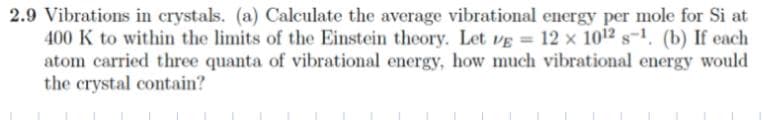 2.9 Vibrations in crystals. (a) Calculate the average vibrational energy per mole for Si at
400 K to within the limits of the Einstein theory. Let VẸ = 12 x 1012 s-1, (b) If each
atom carried three quanta of vibrational energy, how much vibrational energy would
the crystal contain?
