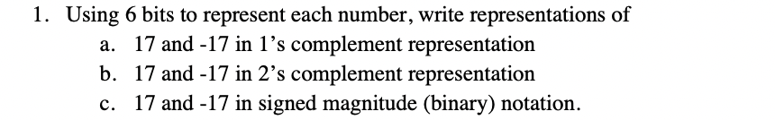 1. Using 6 bits to represent each number, write representations of
a. 17 and -17 in 1’s complement representation
b. 17 and -17 in 2’s complement representation
c. 17 and -17 in signed magnitude (binary) notation.
