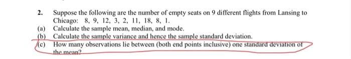 Suppose the following are the number of empty seats on 9 different flights from Lansing to
Chicago: 8, 9, 12, 3, 2, 11, 18, 8, 1.
(a) Calculate the sample mean, median, and mode.
(b) Calculate the sample variance and hence the sample standard deviation.
(c) How many observations lie between (both end points inclusive) one standard deviation of
the mean?
2.
