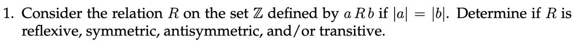 1. Consider the relation R on the set Z defined by a Rb if |a| = |b|. Determine if R is
reflexive, symmetric, antisymmetric, and/or transitive.