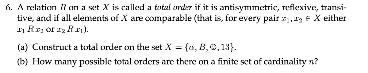 6. A relation R on a set X is called a total order if it is antisymmetric, reflexive, transi-
tive, and if all elements of X are comparable (that is, for every pair x₁, x2 € X either
x₁ Rx₂ or x₂ Rx₁).
(a) Construct a total order on the set X
=
{a, B, Ⓒ, 13}.
(b) How many possible total orders are there on a finite set of cardinality n?